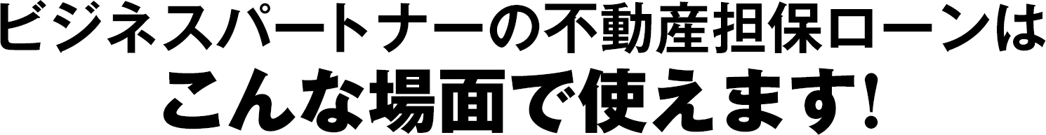 ビジネスパートナーの不動産担保ローンはこんな場面で使えます！