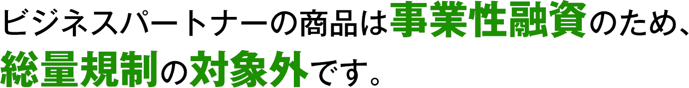 ビジネスパートナーの商品は事業性融資のため、総量規制の対象外です。