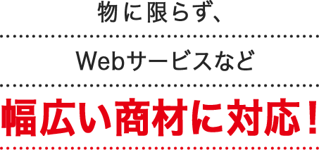 物に限らず、Webサービスなど幅広い商材に対応！